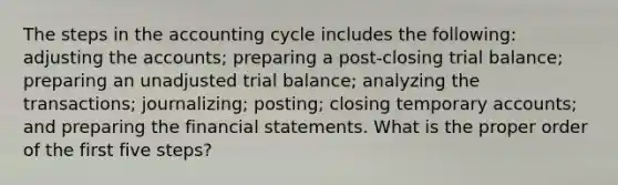 The steps in the accounting cycle includes the following: adjusting the accounts; preparing a post-closing trial balance; preparing an unadjusted trial balance; analyzing the transactions; journalizing; posting; closing temporary accounts; and preparing the financial statements. What is the proper order of the first five steps?