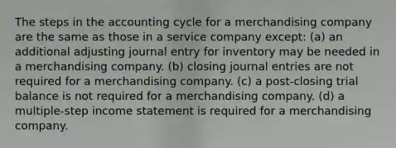 The steps in the accounting cycle for a merchandising company are the same as those in a service company except: (a) an additional adjusting journal entry for inventory may be needed in a merchandising company. (b) closing journal entries are not required for a merchandising company. (c) a post-closing trial balance is not required for a merchandising company. (d) a multiple-step income statement is required for a merchandising company.