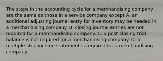 The steps in the accounting cycle for a merchandising company are the same as those in a service company except A. an additional adjusting journal entry for inventory may be needed in a merchandising company. B. closing journal entries are not required for a merchandising company. C. a post-closing trial balance is not required for a merchandising company. D. a multiple-step income statement is required for a merchandising company.