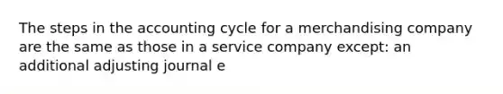 The steps in the accounting cycle for a merchandising company are the same as those in a service company except: an additional adjusting journal e