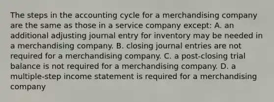 The steps in <a href='https://www.questionai.com/knowledge/k10xCJF4P3-the-accounting-cycle' class='anchor-knowledge'>the accounting cycle</a> for a merchandising company are the same as those in a service company except: A. an additional adjusting journal entry for inventory may be needed in a merchandising company. B. closing <a href='https://www.questionai.com/knowledge/k7UlY65VeM-journal-entries' class='anchor-knowledge'>journal entries</a> are not required for a merchandising company. C. a post-closing trial balance is not required for a merchandising company. D. a multiple-step income statement is required for a merchandising company