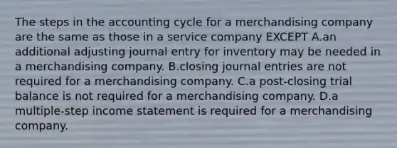 The steps in the accounting cycle for a merchandising company are the same as those in a service company EXCEPT A.an additional adjusting journal entry for inventory may be needed in a merchandising company. B.closing journal entries are not required for a merchandising company. C.a post-closing trial balance is not required for a merchandising company. D.a multiple-step income statement is required for a merchandising company.