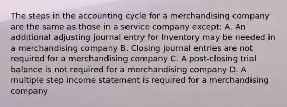 The steps in the accounting cycle for a merchandising company are the same as those in a service company except: A. An additional adjusting journal entry for Inventory may be needed in a merchandising company B. Closing journal entries are not required for a merchandising company C. A post-closing trial balance is not required for a merchandising company D. A multiple step income statement is required for a merchandising company