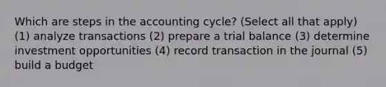 Which are steps in the accounting cycle? (Select all that apply) (1) analyze transactions (2) prepare a trial balance (3) determine investment opportunities (4) record transaction in the journal (5) build a budget