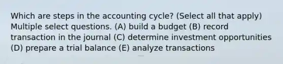 Which are steps in the accounting cycle? (Select all that apply) Multiple select questions. (A) build a budget (B) record transaction in the journal (C) determine investment opportunities (D) prepare a trial balance (E) analyze transactions