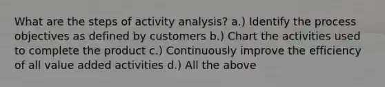 What are the steps of activity analysis? a.) Identify the process objectives as defined by customers b.) Chart the activities used to complete the product c.) Continuously improve the efficiency of all value added activities d.) All the above