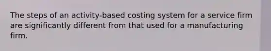 The steps of an activity-based costing system for a service firm are significantly different from that used for a manufacturing firm.