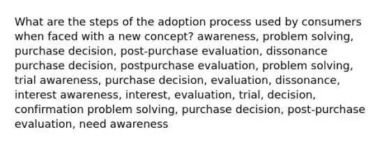 What are the steps of the adoption process used by consumers when faced with a new concept? awareness, problem solving, purchase decision, post-purchase evaluation, dissonance purchase decision, postpurchase evaluation, problem solving, trial awareness, purchase decision, evaluation, dissonance, interest awareness, interest, evaluation, trial, decision, confirmation problem solving, purchase decision, post-purchase evaluation, need awareness