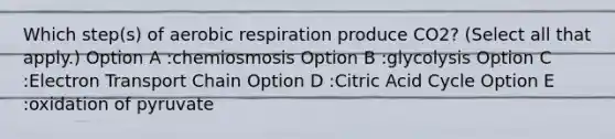 Which step(s) of aerobic respiration produce CO2? (Select all that apply.) Option A :chemiosmosis Option B :glycolysis Option C :Electron Transport Chain Option D :Citric Acid Cycle Option E :oxidation of pyruvate