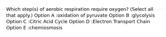 Which step(s) of aerobic respiration require oxygen? (Select all that apply.) Option A :oxidation of pyruvate Option B :glycolysis Option C :Citric Acid Cycle Option D :Electron Transport Chain Option E :chemiosmosis