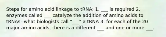 Steps for amino acid linkage to tRNA: 1. ___ is required 2. enzymes called ___ catalyze the addition of <a href='https://www.questionai.com/knowledge/k9gb720LCl-amino-acids' class='anchor-knowledge'>amino acids</a> to tRNAs--what biologists call "___" a tRNA 3. for each of the 20 major amino acids, there is a different ___ and one or more ___.