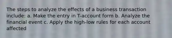 The steps to analyze the effects of a business transaction include: a. Make the entry in T-account form b. Analyze the financial event c. Apply the high-low rules for each account affected