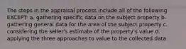 The steps in the appraisal process include all of the following EXCEPT: a. gathering specific data on the subject property b. gathering general data for the area of the subject property c. considering the seller's estimate of the property's value d. applying the three approaches to value to the collected data