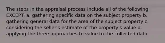 The steps in the appraisal process include all of the following EXCEPT: a. gathering specific data on the subject property b. gathering general data for the area of the subject property c. considering the seller's estimate of the property's value d. applying the three approaches to value to the collected data