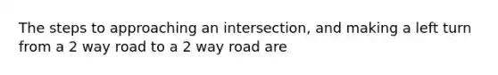 The steps to approaching an intersection, and making a left turn from a 2 way road to a 2 way road are