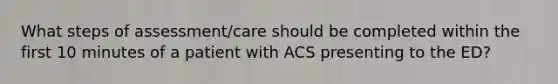 What steps of assessment/care should be completed within the first 10 minutes of a patient with ACS presenting to the ED?