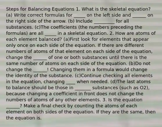 Steps for Balancing Equations 1. What is the skeletal equation? (a) Write correct formulas for _____ on the left side and ______ on the right side of the arrow. (b) Include _________ for all substances. (c)The coefficients (the numbers preceding the formulas) are all _____ in a skeletal equation. 2. How are atoms of each element balanced? (a)First look for elements that appear only once on each side of the equation. If there are different numbers of atoms of that element on each side of the equation, change the ______ of one or both substances until there is the same number of atoms on each side of the equation. (b)Do not change the ______! Changing them in a formula would change the identity of the substance. (c)Continue checking all elements in the equation, changing ____ when needed. (d)The last atoms to balance should be those in _______ substances (such as O2), because changing a coefficient in front does not change the numbers of atoms of any other elements. 3. Is the equation ______? Make a final check by counting the atoms of each element on both sides of the equation. If they are the same, then the equation is.