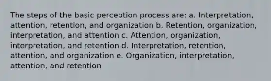 The steps of the basic perception process are: a. Interpretation, attention, retention, and organization b. Retention, organization, interpretation, and attention c. Attention, organization, interpretation, and retention d. Interpretation, retention, attention, and organization e. Organization, interpretation, attention, and retention