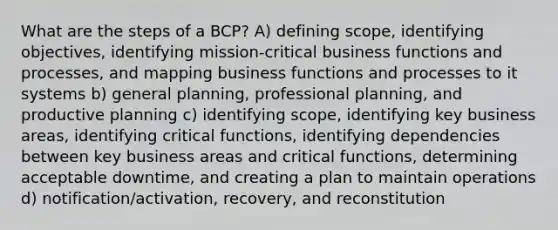 What are the steps of a BCP? A) defining scope, identifying objectives, identifying mission-critical business functions and processes, and mapping business functions and processes to it systems b) general planning, professional planning, and productive planning c) identifying scope, identifying key business areas, identifying critical functions, identifying dependencies between key business areas and critical functions, determining acceptable downtime, and creating a plan to maintain operations d) notification/activation, recovery, and reconstitution