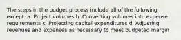 The steps in the budget process include all of the following except: a. Project volumes b. Converting volumes into expense requirements c. Projecting capital expenditures d. Adjusting revenues and expenses as necessary to meet budgeted margin