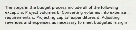 The steps in the budget process include all of the following except: a. Project volumes b. Converting volumes into expense requirements c. Projecting capital expenditures d. Adjusting revenues and expenses as necessary to meet budgeted margin