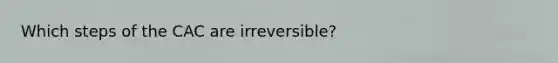 Which steps of the CAC are irreversible?