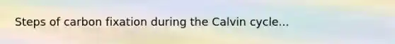 Steps of carbon fixation during the Calvin cycle...