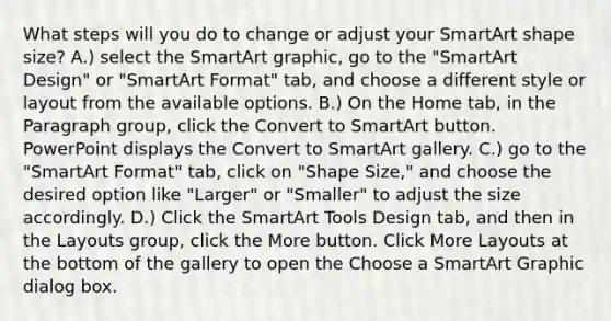 What steps will you do to change or adjust your SmartArt shape size? A.) select the SmartArt graphic, go to the "SmartArt Design" or "SmartArt Format" tab, and choose a different style or layout from the available options. B.) On the Home tab, in the Paragraph group, click the Convert to SmartArt button. PowerPoint displays the Convert to SmartArt gallery. C.) go to the "SmartArt Format" tab, click on "Shape Size," and choose the desired option like "Larger" or "Smaller" to adjust the size accordingly. D.) Click the SmartArt Tools Design tab, and then in the Layouts group, click the More button. Click More Layouts at the bottom of the gallery to open the Choose a SmartArt Graphic dialog box.