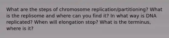 What are the steps of chromosome replication/partitioning? What is the replisome and where can you find it? In what way is DNA replicated? When will elongation stop? What is the terminus, where is it?