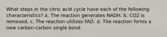 What steps in the citric acid cycle have each of the following characteristics? a. The reaction generates NADH. b. CO2 is removed. c. The reaction utilizes FAD. d. The reaction forms a new carbon-carbon single bond.