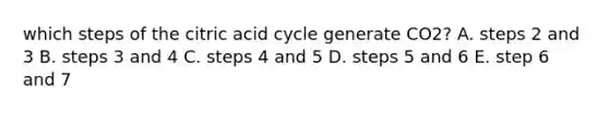 which steps of the citric acid cycle generate CO2? A. steps 2 and 3 B. steps 3 and 4 C. steps 4 and 5 D. steps 5 and 6 E. step 6 and 7