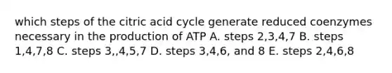 which steps of the citric acid cycle generate reduced coenzymes necessary in the production of ATP A. steps 2,3,4,7 B. steps 1,4,7,8 C. steps 3,,4,5,7 D. steps 3,4,6, and 8 E. steps 2,4,6,8