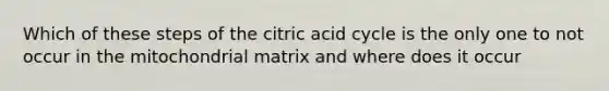 Which of these steps of the citric acid cycle is the only one to not occur in the mitochondrial matrix and where does it occur