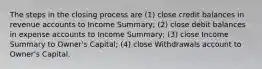 The steps in the closing process are (1) close credit balances in revenue accounts to Income Summary; (2) close debit balances in expense accounts to Income Summary; (3) close Income Summary to Owner's Capital; (4) close Withdrawals account to Owner's Capital.