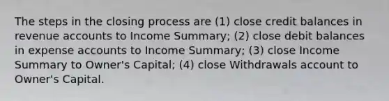 The steps in the closing process are (1) close credit balances in revenue accounts to Income Summary; (2) close debit balances in expense accounts to Income Summary; (3) close Income Summary to Owner's Capital; (4) close Withdrawals account to Owner's Capital.