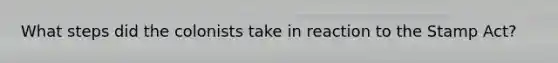What steps did the colonists take in reaction to the Stamp Act?