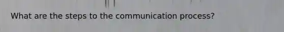 What are the steps to the communication process?