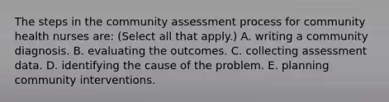 The steps in the community assessment process for community health nurses are: (Select all that apply.) A. writing a community diagnosis. B. evaluating the outcomes. C. collecting assessment data. D. identifying the cause of the problem. E. planning community interventions.