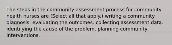 The steps in the community assessment process for community health nurses are (Select all that apply.) writing a community diagnosis. evaluating the outcomes. collecting assessment data. identifying the cause of the problem. planning community interventions.