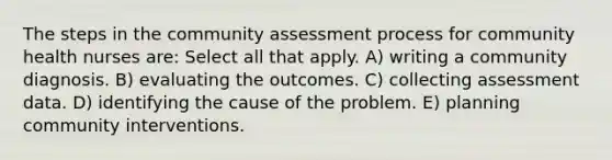 The steps in the community assessment process for community health nurses are: Select all that apply. A) writing a community diagnosis. B) evaluating the outcomes. C) collecting assessment data. D) identifying the cause of the problem. E) planning community interventions.