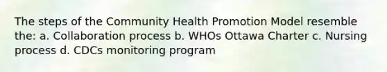 The steps of the Community Health Promotion Model resemble the: a. Collaboration process b. WHOs Ottawa Charter c. Nursing process d. CDCs monitoring program