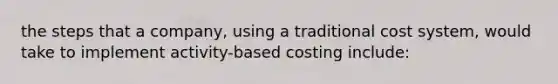 the steps that a company, using a traditional cost system, would take to implement activity-based costing include: