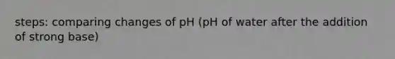 steps: comparing changes of pH (pH of water after the addition of strong base)