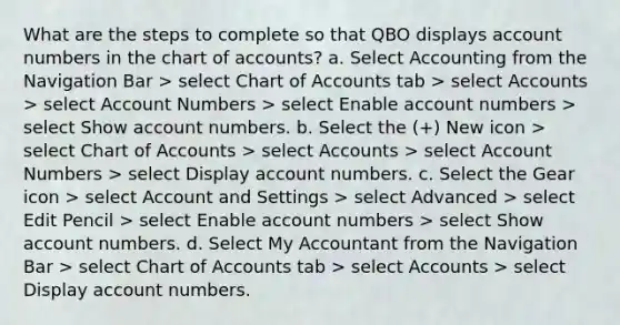 What are the steps to complete so that QBO displays account numbers in the chart of accounts? a. Select Accounting from the Navigation Bar > select Chart of Accounts tab > select Accounts > select Account Numbers > select Enable account numbers > select Show account numbers. b. Select the (+) New icon > select Chart of Accounts > select Accounts > select Account Numbers > select Display account numbers. c. Select the Gear icon > select Account and Settings > select Advanced > select Edit Pencil > select Enable account numbers > select Show account numbers. d. Select My Accountant from the Navigation Bar > select Chart of Accounts tab > select Accounts > select Display account numbers.