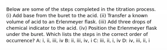 Below are some of the steps completed in the titration process. (i) Add base from the buret to the acid. (ii) Transfer a known volume of acid to an Erlenmeyer flask. (iii) Add three drops of chemical indicator to the acid. (iv) Position the Erlenmeyer flask under the buret. Which lists the steps in the correct order of occurrence? A: i, ii, iii, iv B: ii, iii, iv, i C: iii, ii, i, iv D: iv, iii, ii, i