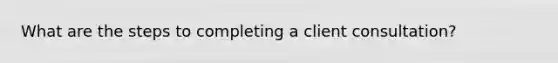 What are the steps to completing a client consultation?