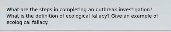 What are the steps in completing an outbreak investigation? What is the definition of ecological fallacy? Give an example of ecological fallacy.