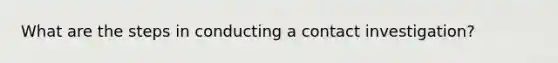 What are the steps in conducting a contact investigation?