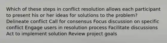 Which of these steps in conflict resolution allows each participant to present his or her ideas for solutions to the problem? Delineate conflict Call for consensus Focus discussion on specific conflict Engage users in resolution process Facilitate discussions Act to implement solution Review project goals