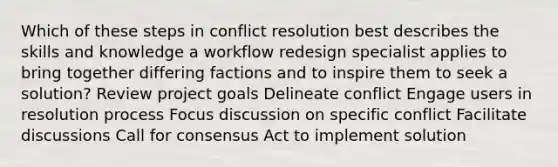 Which of these steps in conflict resolution best describes the skills and knowledge a workflow redesign specialist applies to bring together differing factions and to inspire them to seek a solution? Review project goals Delineate conflict Engage users in resolution process Focus discussion on specific conflict Facilitate discussions Call for consensus Act to implement solution